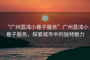 “廣州荔灣小巷子服務(wù)”廣州荔灣小巷子服務(wù)，探索城市中的獨(dú)特魅力