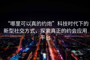 “哪里可以真的約炮”科技時(shí)代下的新型社交方式，探索真正的約會(huì)應(yīng)用平臺(tái)