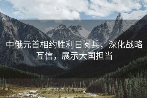 中俄元首相約勝利日閱兵，深化戰(zhàn)略互信，展示大國擔(dān)當(dāng)