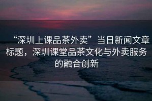 “深圳上課品茶外賣”當(dāng)日新聞文章標(biāo)題，深圳課堂品茶文化與外賣服務(wù)的融合創(chuàng)新