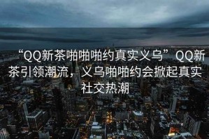 “QQ新茶啪啪啪約真實(shí)義烏”QQ新茶引領(lǐng)潮流，義烏啪啪約會(huì)掀起真實(shí)社交熱潮