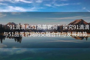“91滴滴和51品茶官網(wǎng)”探究91滴滴與51品茶官網(wǎng)的交融合作與發(fā)展趨勢