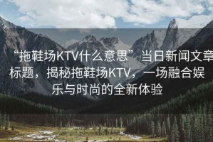 “拖鞋場KTV什么意思”當(dāng)日新聞文章標(biāo)題，揭秘拖鞋場KTV，一場融合娛樂與時尚的全新體驗