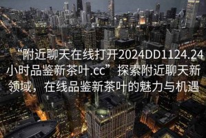 “附近聊天在線打開2024DD1124.24小時(shí)品鑒新茶葉.cc”探索附近聊天新領(lǐng)域，在線品鑒新茶葉的魅力與機(jī)遇