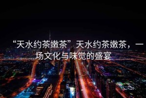 “天水約茶嫩茶”天水約茶嫩茶，一場文化與味覺的盛宴