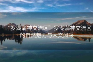“羅湖蒲神交流區(qū)”羅湖蒲神交流區(qū)的自然魅力與人文風(fēng)采