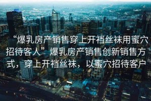 “爆乳房產(chǎn)銷售穿上開襠絲襪用蜜穴招待客人”爆乳房產(chǎn)銷售創(chuàng)新銷售方式，穿上開襠絲襪，以蜜穴招待客戶