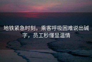 地鐵緊急時刻，乘客呼吸困難說出堿字，員工秒懂顯溫情