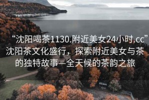 “沈陽喝茶1130.附近美女24小時.cc”沈陽茶文化盛行，探索附近美女與茶的獨特故事—全天候的茶韻之旅
