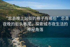 “忠縣晚上站街的巷子有哪些”忠縣夜晚的街頭巷尾，探索城市夜生活的神秘角落