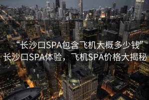 “長(zhǎng)沙口SPA包含飛機(jī)大概多少錢”長(zhǎng)沙口SPA體驗(yàn)，飛機(jī)SPA價(jià)格大揭秘