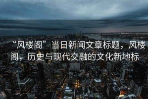 “風(fēng)樓閣”當(dāng)日新聞文章標(biāo)題，風(fēng)樓閣，歷史與現(xiàn)代交融的文化新地標(biāo)