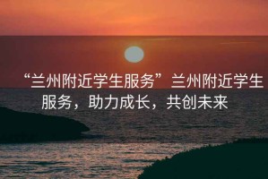 “蘭州附近學(xué)生服務(wù)”蘭州附近學(xué)生服務(wù)，助力成長，共創(chuàng)未來
