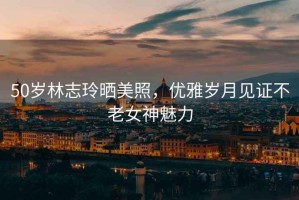 50歲林志玲曬美照，優(yōu)雅歲月見證不老女神魅力