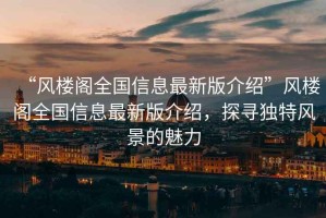 “風(fēng)樓閣全國信息最新版介紹”風(fēng)樓閣全國信息最新版介紹，探尋獨(dú)特風(fēng)景的魅力
