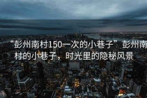 “彭州南村150一次的小巷子”彭州南村的小巷子，時光里的隱秘風(fēng)景