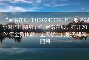 “足浴在線打開20241124.上門服務24小時隨叫隨到.cc”足浴在線，打開2024年全新體驗，全天候上門服務隨叫隨到