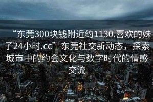 “東莞300塊錢(qián)附近約1130.喜歡的妹子24小時(shí).cc”東莞社交新動(dòng)態(tài)，探索城市中的約會(huì)文化與數(shù)字時(shí)代的情感交流
