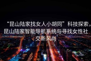 “昆山陸家找女人小胡同”科技探索，昆山陸家智能導(dǎo)航系統(tǒng)與尋找女性社交新風(fēng)尚