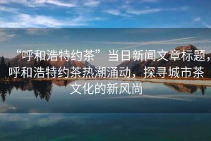 “呼和浩特約茶”當日新聞文章標題，呼和浩特約茶熱潮涌動，探尋城市茶文化的新風尚