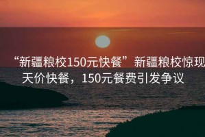 “新疆糧校150元快餐”新疆糧校驚現(xiàn)天價快餐，150元餐費引發(fā)爭議