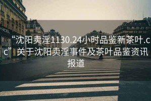 “沈陽賣淫1130.24小時品鑒新茶葉.cc”關(guān)于沈陽賣淫事件及茶葉品鑒資訊報道