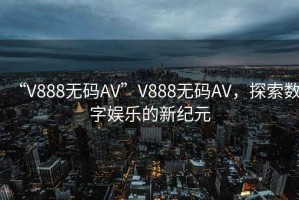 “V888無(wú)碼AV”V888無(wú)碼AV，探索數(shù)字娛樂(lè)的新紀(jì)元