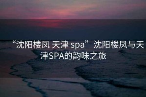 “沈陽(yáng)樓鳳 天津 spa”沈陽(yáng)樓鳳與天津SPA的韻味之旅