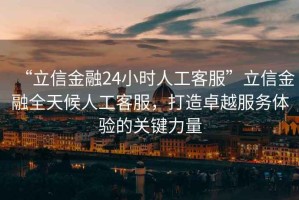 “立信金融24小時(shí)人工客服”立信金融全天候人工客服，打造卓越服務(wù)體驗(yàn)的關(guān)鍵力量