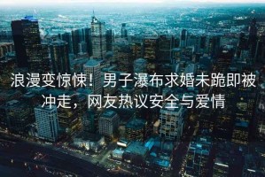 浪漫變驚悚！男子瀑布求婚未跪即被沖走，網(wǎng)友熱議安全與愛情