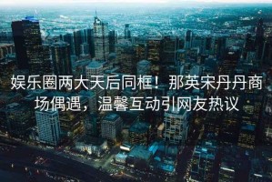 娛樂圈兩大天后同框！那英宋丹丹商場偶遇，溫馨互動引網(wǎng)友熱議