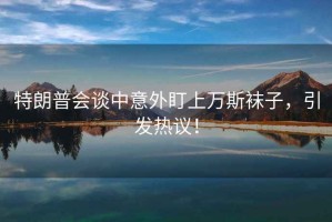 特朗普會(huì)談中意外盯上萬斯襪子，引發(fā)熱議！