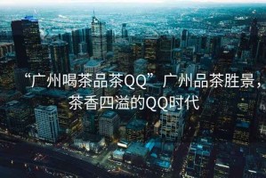 “廣州喝茶品茶QQ”廣州品茶勝景，茶香四溢的QQ時代