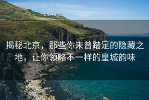 揭秘北京，那些你未曾踏足的隱藏之地，讓你領(lǐng)略不一樣的皇城韻味