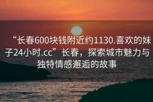 “長(zhǎng)春600塊錢(qián)附近約1130.喜歡的妹子24小時(shí).cc”長(zhǎng)春，探索城市魅力與獨(dú)特情感邂逅的故事