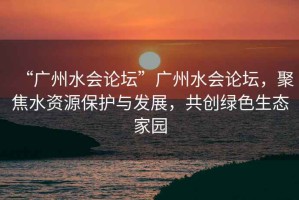 “廣州水會論壇”廣州水會論壇，聚焦水資源保護與發(fā)展，共創(chuàng)綠色生態(tài)家園