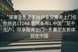 “夫妻交友足不出戶享受服務(wù)上門任你挑選1114d.官網(wǎng)備用1.中國(guó)”足不出戶，盡享服務(wù)上門—夫妻交友新體驗(yàn)在中國(guó)
