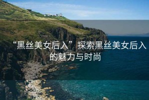 “黑絲美女后入”探索黑絲美女后入的魅力與時尚