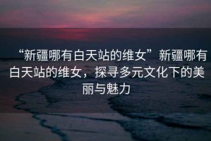“新疆哪有白天站的維女”新疆哪有白天站的維女，探尋多元文化下的美麗與魅力