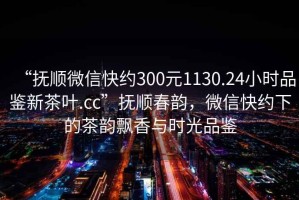 “撫順微信快約300元1130.24小時(shí)品鑒新茶葉.cc”撫順春韻，微信快約下的茶韻飄香與時(shí)光品鑒