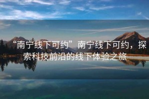 “南寧線下可約”南寧線下可約，探索科技前沿的線下體驗(yàn)之旅