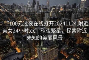 “100元過夜在線打開20241124.附近美女24小時.cc”秋夜繁星，探索附近未知的美麗風景