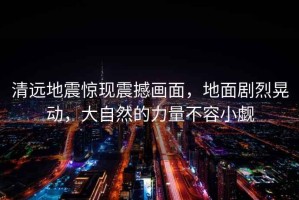 清遠(yuǎn)地震驚現(xiàn)震撼畫面，地面劇烈晃動，大自然的力量不容小覷
