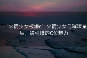 “火箭少女被爆c”火箭少女與璀璨星辰，被引爆的C位魅力