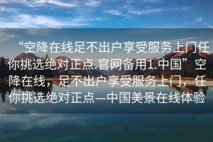 “空降在線足不出戶享受服務(wù)上門任你挑選絕對(duì)正點(diǎn).官網(wǎng)備用1.中國”空降在線，足不出戶享受服務(wù)上門，任你挑選絕對(duì)正點(diǎn)—中國美景在線體驗(yàn)