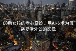 00后女孩的孝心奇跡，用AI技術為母親復活外公的影像
