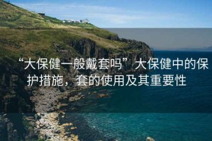 “大保健一般戴套嗎”大保健中的保護措施，套的使用及其重要性