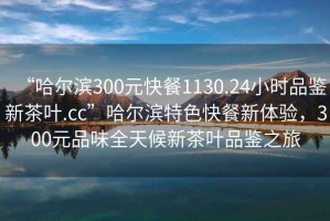 “哈爾濱300元快餐1130.24小時(shí)品鑒新茶葉.cc”哈爾濱特色快餐新體驗(yàn)，300元品味全天候新茶葉品鑒之旅