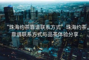“珠海約茶靠譜聯(lián)系方式”珠海約茶，靠譜聯(lián)系方式與品茶體驗分享
