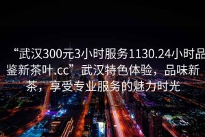 “武漢300元3小時(shí)服務(wù)1130.24小時(shí)品鑒新茶葉.cc”武漢特色體驗(yàn)，品味新茶，享受專業(yè)服務(wù)的魅力時(shí)光